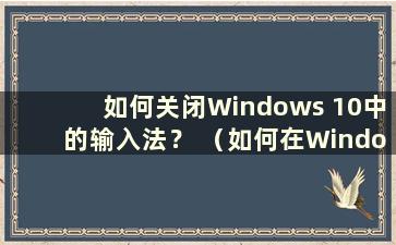 如何关闭Windows 10中的输入法？ （如何在Windows 10中关闭输入法）